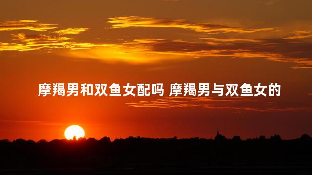 摩羯男和双鱼女配吗 摩羯男与双鱼女的感情